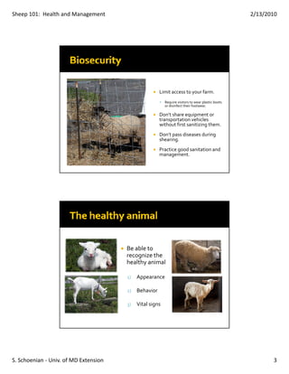 Sheep 101:  Health and Management                                                                   2/13/2010




                                                       Limit access to your farm.
                                                          Require visitors to wear plastic boots 
                                                          or disinfect their footwear.

                                                       Don’t share equipment or 
                                                       transportation vehicles 
                                                       without first sanitizing them.
                                                       Don’t pass diseases during 
                                                       shearing.
                                                       Practice good sanitation and 
                                                       management.




                                       Be able to 
                                       recognize the 
                                       healthy animal

                                       1)   Appearance

                                       2)   Behavior

                                       3)   Vital signs




S. Schoenian ‐ Univ. of MD Extension                                                                       3
 