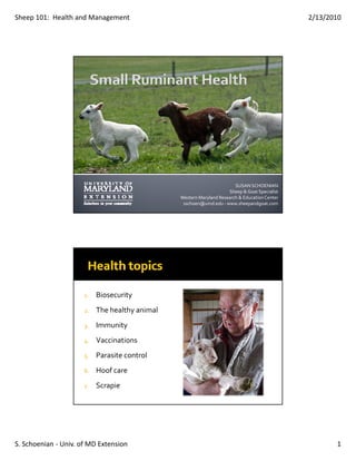 Sheep 101:  Health and Management                                                              2/13/2010




                                                                        SUSAN SCHOENIAN
                                                                     Sheep & Goat Specialist
                                                Western Maryland Research & Education Center
                                                 sschoen@umd.edu ‐ www.sheepandgoat.com




                      1.   Biosecurity
                      2.   The healthy animal
                      3.   Immunity
                      4.   Vaccinations
                      5.   Parasite control
                                          l
                      6.   Hoof care 
                      7.   Scrapie




S. Schoenian ‐ Univ. of MD Extension                                                                  1
 