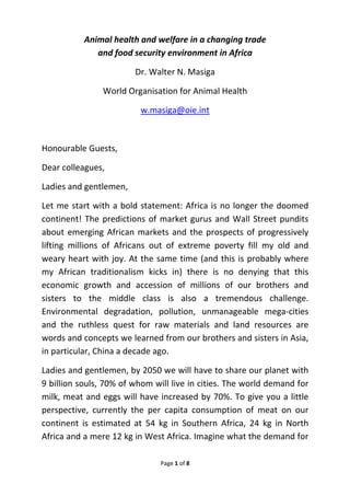 Page 1 of 8 
 
Animal health and welfare in a changing trade  
and food security environment in Africa  
Dr. Walter N. Masiga 
World Organisation for Animal Health 
w.masiga@oie.int 
 
Honourable Guests, 
Dear colleagues, 
Ladies and gentlemen,  
Let me start with a bold statement: Africa is no longer the doomed 
continent! The predictions of market gurus and Wall Street pundits 
about emerging African markets and the prospects of progressively 
lifting  millions  of  Africans  out  of  extreme  poverty  fill  my  old  and 
weary heart with joy. At the same time (and this is probably where 
my  African  traditionalism  kicks  in)  there  is  no  denying  that  this 
economic  growth  and  accession  of  millions  of  our  brothers  and 
sisters  to  the  middle  class  is  also  a  tremendous  challenge. 
Environmental  degradation,  pollution,  unmanageable  mega‐cities 
and  the  ruthless  quest  for  raw  materials  and  land  resources  are 
words and concepts we learned from our brothers and sisters in Asia, 
in particular, China a decade ago.  
Ladies and gentlemen, by 2050 we will have to share our planet with 
9 billion souls, 70% of whom will live in cities. The world demand for 
milk, meat and eggs will have increased by 70%. To give you a little 
perspective,  currently  the  per  capita  consumption  of  meat  on  our 
continent  is  estimated  at  54  kg  in  Southern  Africa,  24  kg  in  North 
Africa and a mere 12 kg in West Africa. Imagine what the demand for 
 