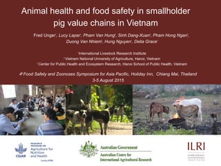 Animal health and food safety in smallholder
pig value chains in Vietnam
Fred Unger1
, Lucy Lapar1
, Pham Van Hung2
, Sinh Dang-Xuan3
, Pham Hong Ngan2
,
Duong Van Nhiem2
, Hung Nguyen1
, Delia Grace1
1
International Livestock Research Institute
2
Vietnam National University of Agriculture, Hanoi, Vietnam
3
Center for Public Health and Ecosystem Research, Hanoi School of Public Health, Vietnam
4th
Food Safety and Zoonoses Symposium for Asia Pacific, Holiday Inn, Chiang Mai, Thailand
3-5 August 2015
 