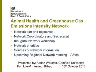 Animal Health and Greenhouse Gas Emissions Intensity Network 
Presented by: Adrian Williams, Cranfield University For: LiveM meeting, Bilbao 16th October 2014 
•Network aim and objectives 
•Network Co-ordinators and Secretariat 
•Inaugural Network workshop 
•Network priorities 
•Sources of Network information 
•Upcoming Regional Network meeting – Africa  