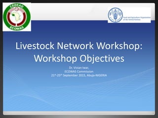 Livestock Network Workshop:
Workshop Objectives
Dr. Vivian Iwar,
ECOWAS Commission
21st-25th September 2015, Abuja-NIGERIA
 