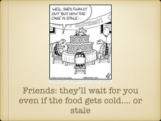 Friends: theyll wait for you 
even if the food gets cold. or 
stale 
 