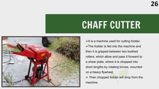 CHAFF CUTTER
It is a machine used for cutting fodder.
The fodder is fed into the machine and
then it is gripped between two toothed
rollers, which allow and pass it forward to
a shear plate, where it is chopped into
short lengths by rotating knives, mounted
on a heavy flywheel.
 Then chopped fodder will drop from the
machine.
26
 