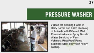 PRESSURE WASHER
Used for cleaning Floors in
Dairy Farms and Farm Cleaning
of Animals with Different Mild
Pressurized water Spray Nozzle.
Water Servicing of Farm
Vehicles. Rust Proof Pump -
Stainless Steel body with heavy
casting.
27
 