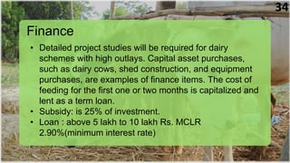 Finance
• Detailed project studies will be required for dairy
schemes with high outlays. Capital asset purchases,
such as dairy cows, shed construction, and equipment
purchases, are examples of finance items. The cost of
feeding for the first one or two months is capitalized and
lent as a term loan.
• Subsidy: is 25% of investment.
• Loan : above 5 lakh to 10 lakh Rs. MCLR
2.90%(minimum interest rate)
34
 