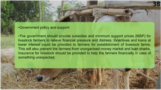 •Government policy and support:
•The government should provide subsidies and minimum support prices (MSP) for
livestock farmers to relieve financial pressure and distress. Incentives and loans at
lower interest could be provided to farmers for establishment of livestock farms.
This will also prevent the farmers from unorganised money market and loan sharks.
Insurance for livestock should be provided to help the farmers financially in case of
something unexpected.
38
 