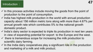 47
Introduction :
 In this process activities include moving the goods from the point of
production to the point of consumption.
 India has highest milk production in the world with annual production
capacity about 156 million metric tons along with more than 4.67% per
annual growth rate which contributes 5% to the national growth
domestic product.
 India’s dairy sector is expected to triple its production in next ten years
in view of expanding potential for export to the Europe and the west.
 there is tremendous scope for increasing the milk production to
scientific dairy farming.
 In the India dairy cooperatives play a significant role in the production
and marketing of a milk and milk product.
 