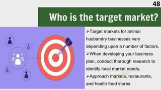 Who is the target market?
Target markets for animal
husbandry businesses vary
depending upon a number of factors.
When developing your business
plan, conduct thorough research to
identify local market needs.
Approach markets, restaurants,
and health food stores.
48
 