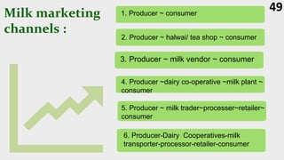 Milk marketing
channels :
49
1. Producer ~ consumer
2. Producer ~ halwai/ tea shop ~ consumer
3. Producer ~ milk vendor ~ consumer
4. Producer ~dairy co-operative ~milk plant ~
consumer
5. Producer ~ milk trader~processer~retailer~
consumer
6. Producer-Dairy Cooperatives-milk
transporter-processor-retailer-consumer
 