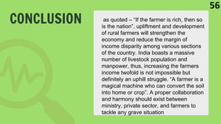 CONCLUSION as quoted – “If the farmer is rich, then so
is the nation”, upliftment and development
of rural farmers will strengthen the
economy and reduce the margin of
income disparity among various sections
of the country. India boasts a massive
number of livestock population and
manpower, thus, increasing the farmers
income twofold is not impossible but
definitely an uphill struggle. “A farmer is a
magical machine who can convert the soil
into home or crop”. A proper collaboration
and harmony should exist between
ministry, private sector, and farmers to
tackle any grave situation
56
 