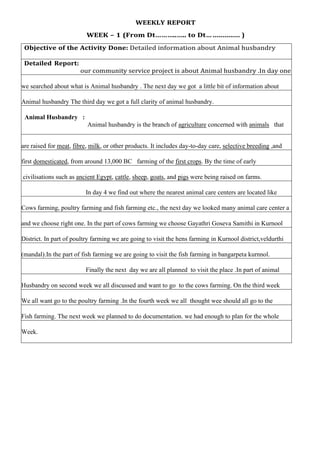 WEEKLY REPORT
WEEK – 1 (From Dt………..….. to Dt… .............. )
Objective of the Activity Done: Detailed information about Animal husbandry
Detailed Report:
our community service project is about Animal husbandry .In day one
we searched about what is Animal husbandry . The next day we got a little bit of information about
Animal husbandry The third day we got a full clarity of animal husbandry.
Animal Husbandry :
Animal husbandry is the branch of agriculture concerned with animals that
are raised for meat, fibre, milk, or other products. It includes day-to-day care, selective breeding ,and
first domesticated, from around 13,000 BC farming of the first crops. By the time of early
civilisations such as ancient Egypt, cattle, sheep, goats, and pigs were being raised on farms.
In day 4 we find out where the nearest animal care centers are located like
Cows farming, poultry farming and fish farming etc., the next day we looked many animal care center a
and we choose right one. In the part of cows farming we choose Gayathri Goseva Samithi in Kurnool
District. In part of poultry farming we are going to visit the hens farming in Kurnool district,veldurthi
(mandal).In the part of fish farming we are going to visit the fish farming in bangarpeta kurnnol.
Finally the next day we are all planned to visit the place .In part of animal
Husbandry on second week we all discussed and want to go to the cows farming. On the third week
We all want go to the poultry farming .In the fourth week we all thought wee should all go to the
Fish farming. The next week we planned to do documentation. we had enough to plan for the whole
Week.
 