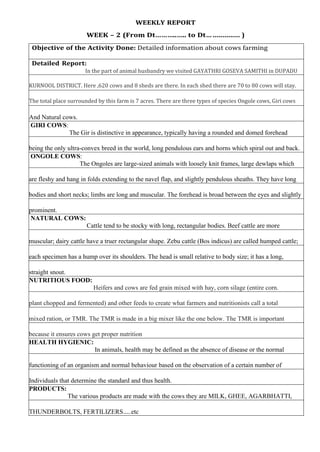 WEEKLY REPORT
WEEK – 2 (From Dt………..….. to Dt… .............. )
Objective of the Activity Done: Detailed information about cows farming
Detailed Report:
In the part of animal husbandry we visited GAYATHRI GOSEVA SAMITHI in DUPADU
KURNOOL DISTRICT. Here ,620 cows and 8 sheds are there. In each shed there are 70 to 80 cows will stay.
The total place surrounded by this farm is 7 acres. There are three types of species Ongole cows, Giri cows
And Natural cows.
GIRI COWS:
The Gir is distinctive in appearance, typically having a rounded and domed forehead
being the only ultra-convex breed in the world, long pendulous ears and horns which spiral out and back.
ONGOLE COWS:
The Ongoles are large-sized animals with loosely knit frames, large dewlaps which
are fleshy and hang in folds extending to the navel flap, and slightly pendulous sheaths. They have long
bodies and short necks; limbs are long and muscular. The forehead is broad between the eyes and slightly
prominent.
NATURAL COWS:
Cattle tend to be stocky with long, rectangular bodies. Beef cattle are more
muscular; dairy cattle have a truer rectangular shape. Zebu cattle (Bos indicus) are called humped cattle;
each specimen has a hump over its shoulders. The head is small relative to body size; it has a long,
straight snout.
NUTRITIOUS FOOD:
Heifers and cows are fed grain mixed with hay, corn silage (entire corn.
plant chopped and fermented) and other feeds to create what farmers and nutritionists call a total
mixed ration, or TMR. The TMR is made in a big mixer like the one below. The TMR is important
because it ensures cows get proper nutrition
HEALTH HYGIENIC:
In animals, health may be defined as the absence of disease or the normal
functioning of an organism and normal behaviour based on the observation of a certain number of
Individuals that determine the standard and thus health.
PRODUCTS:
The various products are made with the cows they are MILK, GHEE, AGARBHATTI,
THUNDERBOLTS, FERTILIZERS…..etc
 