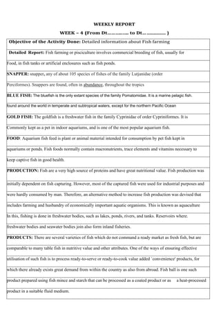 WEEKLY REPORT
WEEK – 4 (From Dt………..….. to Dt… .............. )
Objective of the Activity Done: Detailed information about Fish farming
Detailed Report: Fish farming or pisciculture involves commercial breeding of fish, usually for
Food, in fish tanks or artificial enclosures such as fish ponds.
SNAPPER: snapper, any of about 105 species of fishes of the family Lutjanidae (order
Perciformes). Snappers are found, often in abundance, throughout the tropics
BLUE FISH: The bluefish is the only extant species of the family Pomatomidae. It is a marine pelagic fish.
found around the world in temperate and subtropical waters, except for the northern Pacific Ocean
GOLD FISH: The goldfish is a freshwater fish in the family Cyprinidae of order Cypriniformes. It is
Commonly kept as a pet in indoor aquariums, and is one of the most popular aquarium fish.
FOOD: Aquarium fish feed is plant or animal material intended for consumption by pet fish kept in
aquariums or ponds. Fish foods normally contain macronutrients, trace elements and vitamins necessary to
keep captive fish in good health.
PRODUCTION: Fish are a very high source of proteins and have great nutritional value. Fish production was
initially dependent on fish capturing. However, most of the captured fish were used for industrial purposes and
were hardly consumed by man. Therefore, an alternative method to increase fish production was devised that
includes farming and husbandry of economically important aquatic organisms. This is known as aquaculture
In this, fishing is done in freshwater bodies, such as lakes, ponds, rivers, and tanks. Reservoirs where.
freshwater bodies and seawater bodies join also form inland fisheries.
PRODUCTS: There are several varieties of fish which do not command a ready market as fresh fish, but are
comparable to many table fish in nutritive value and other attributes. One of the ways of ensuring effective
utilisation of such fish is to process ready-to-serve or ready-to-cook value added `convenience' products, for
which there already exists great demand from within the country as also from abroad. Fish ball is one such
product prepared using fish mince and starch that can be processed as a coated product or as a heat-processed
product in a suitable fluid medium.
 