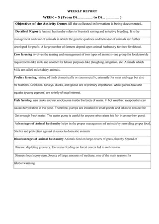 WEEKLY REPORT
WEEK – 5 (From Dt………..….. to Dt… .............. )
Objective of the Activity Done: All the collected information is being documented.
Detailed Report: Animal husbandry refers to livestock raising and selective breeding. It is the
management and care of animals in which the genetic qualities and behavior of animals are further
developed for profit. A large number of farmers depend upon animal husbandry for their livelihood.
Cow farming involves the rearing and management of two types of animals- one group for food provide
requirements like milk and another for labour purposes like ploughing, irrigation, etc. Animals which
Milk are called milch/dairy animals.
Poultry farming, raising of birds domestically or commercially, primarily for meat and eggs but also
for feathers. Chickens, turkeys, ducks, and geese are of primary importance, while guinea fowl and
squabs (young pigeons) are chiefly of local interest.
Fish farming, use tanks and net enclosures inside the body of water. In hot weather, evaporation can
cause dehydration in the pond. Therefore, pumps are installed in small ponds and lakes to ensure fish
Get enough fresh water. The water pump is useful for anyone who raises his fish in an earthen pond.
Advantages of Animal husbandry helps in the proper management of animals by providing proper food,
Shelter and protection against diseases to domestic animals
Disadvantages of Animal husbandry Animals feed on large covers of grass, thereby Spread of
Disease, depleting greenery. Excessive feeding on forest covers led to soil erosion.
Disrupts local ecosystem, Source of large amounts of methane, one of the main reasons for
Global warming
 