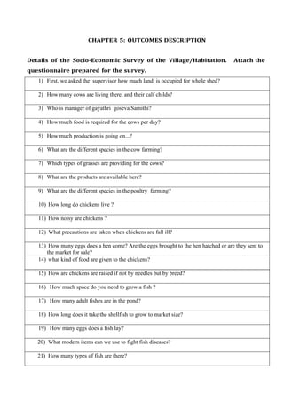CHAPTER 5: OUTCOMES DESCRIPTION
Details of the Socio-Economic Survey of the Village/Habitation. Attach the
questionnaire prepared for the survey.
1) First, we asked the supervisor how much land is occupied for whole shed?
2) How many cows are living there, and their calf childs?
3) Who is manager of gayathri goseva Samithi?
4) How much food is required for the cows per day?
5) How much production is going on…?
6) What are the different species in the cow farming?
7) Which types of grasses are providing for the cows?
8) What are the products are available here?
9) What are the different species in the poultry farming?
10) How long do chickens live ?
11) How noisy are chickens ?
12) What precautions are taken when chickens are fall ill?
13) How many eggs does a hen come? Are the eggs brought to the hen hatched or are they sent to
the market for sale?
14) what kind of food are given to the chickens?
15) How are chickens are raised if not by needles but by breed?
16) How much space do you need to grow a fish ?
17) How many adult fishes are in the pond?
18) How long does it take the shellfish to grow to market size?
19) How many eggs does a fish lay?
20) What modern items can we use to fight fish diseases?
21) How many types of fish are there?
 