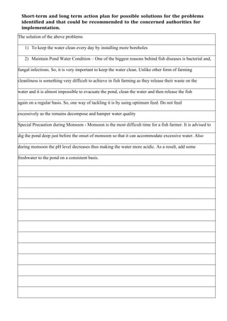 Short-term and long term action plan for possible solutions for the problems
identified and that could be recommended to the concerned authorities for
implementation.
The solution of the above problems
1) To keep the water clean every day by installing more boreholes
2) Maintain Pond Water Condition – One of the biggest reasons behind fish diseases is bacterial and,
fungal infections. So, it is very important to keep the water clean. Unlike other form of farming
cleanliness is something very difficult to achieve in fish farming as they release their waste on the
water and it is almost impossible to evacuate the pond, clean the water and then release the fish
again on a regular basis. So, one way of tackling it is by using optimum feed. Do not feed
excessively as the remains decompose and hamper water quality
Special Precaution during Monsoon - Monsoon is the most difficult time for a fish farmer. It is advised to
dig the pond deep just before the onset of monsoon so that it can accommodate excessive water. Also
during monsoon the pH level decreases thus making the water more acidic. As a result, add some
freshwater to the pond on a consistent basis.
 
