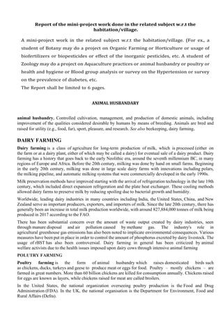 Report of the mini-project work done in the related subject w.r.t the
habitation/village.
A mini-project work in the related subject w.r.t the habitation/village. (For ex., a
student of Botany may do a project on Organic Farming or Horticulture or usage of
biofertilizers or biopesticides or effect of the inorganic pesticides, etc. A student of
Zoology may do a project on Aquaculture practices or animal husbandry or poultry or
health and hygiene or Blood group analysis or survey on the Hypertension or survey
on the prevalence of diabetes, etc.
The Report shall be limited to 6 pages.
ANIMAL HUSBANDARY
animal husbandry, Controlled cultivation, management, and production of domestic animals, including
improvement of the qualities considered desirable by humans by means of breeding. Animals are bred and
raised for utility (e.g., food, fur), sport, pleasure, and research. See also beekeeping, dairy farming.
DAIRY FARMING
Dairy farming is a class of agriculture for long-term production of milk, which is processed (either on
the farm or at a dairy plant, either of which may be called a dairy) for eventual sale of a dairy product. Dairy
farming has a history that goes back to the early Neolithic era, around the seventh millennium BC, in many
regions of Europe and Africa. Before the 20th century, milking was done by hand on small farms. Beginning
in the early 20th century, milking was done in large scale dairy farms with innovations including polars,
the milking pipeline, and automatic milking systems that were commercially developed in the early 1990s.
Milk preservation methods have improved starting with the arrival of refrigeration technology in the late 19th
century, which included direct expansion refrigeration and the plate heat exchanger. These cooling methods
allowed dairy farms to preserve milk by reducing spoiling due to bacterial growth and humidity.
Worldwide, leading dairy industries in many countries including India, the United States, China, and New
Zealand serve as important producers, exporters, and importers of milk. Since the late 20th century, there has
generally been an increase in total milk production worldwide, with around 827,884,000 tonnes of milk being
produced in 2017 according to the FAO.
There has been substantial concern over the amount of waste output created by dairy industries, seen
through manure disposal and air pollution caused by methane gas. The industry's role in
agricultural greenhouse gas emissions has also been noted to implicate environmental consequences. Various
measures have been put in place in order to control the amount of phosphorus excreted by dairy livestock. The
usage of rBST has also been controversial. Dairy farming in general has been criticized by animal
welfare activists due to the health issues imposed upon dairy cows through intensive animal farming
POLUTRY FARMING
Poultry farming is the form of animal husbandry which raises domesticated birds such
as chickens, ducks, turkeys and geese to produce meat or eggs for food. Poultry – mostly chickens – are
farmed in great numbers. More than 60 billion chickens are killed for consumption annually. Chickens raised
for eggs are known as layers, while chickens raised for meat are called broilers.
In the United States, the national organization overseeing poultry production is the Food and Drug
Administration (FDA). In the UK, the national organisation is the Department for Environment, Food and
Rural Affairs (Defra).
 
