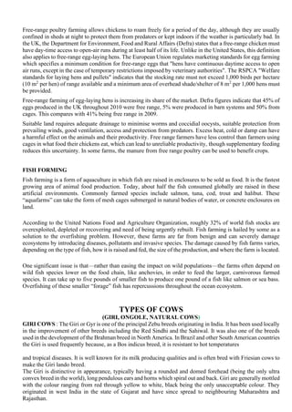 Free-range poultry farming allows chickens to roam freely for a period of the day, although they are usually
confined in sheds at night to protect them from predators or kept indoors if the weather is particularly bad. In
the UK, the Department for Environment, Food and Rural Affairs (Defra) states that a free-range chicken must
have day-time access to open-air runs during at least half of its life. Unlike in the United States, this definition
also applies to free-range egg-laying hens. The European Union regulates marketing standards for egg farming
which specifies a minimum condition for free-range eggs that "hens have continuous daytime access to open
air runs, except in the case of temporary restrictions imposed by veterinary authorities". The RSPCA "Welfare
standards for laying hens and pullets" indicates that the stocking rate must not exceed 1,000 birds per hectare
(10 m2
per hen) of range available and a minimum area of overhead shade/shelter of 8 m2
per 1,000 hens must
be provided.
Free-range farming of egg-laying hens is increasing its share of the market. Defra figures indicate that 45% of
eggs produced in the UK throughout 2010 were free range, 5% were produced in barn systems and 50% from
cages. This compares with 41% being free range in 2009.
Suitable land requires adequate drainage to minimise worms and coccidial oocysts, suitable protection from
prevailing winds, good ventilation, access and protection from predators. Excess heat, cold or damp can have
a harmful effect on the animals and their productivity. Free range farmers have less control than farmers using
cages in what food their chickens eat, which can lead to unreliable productivity, though supplementary feeding
reduces this uncertainty. In some farms, the manure from free range poultry can be used to benefit crops.
FISH FORMING
Fish farming is a form of aquaculture in which fish are raised in enclosures to be sold as food. It is the fastest
growing area of animal food production. Today, about half the fish consumed globally are raised in these
artificial environments. Commonly farmed species include salmon, tuna, cod, trout and halibut. These
“aquafarms” can take the form of mesh cages submerged in natural bodies of water, or concrete enclosures on
land.
According to the United Nations Food and Agriculture Organization, roughly 32% of world fish stocks are
overexploited, depleted or recovering and need of being urgently rebuilt. Fish farming is hailed by some as a
solution to the overfishing problem. However, these farms are far from benign and can severely damage
ecosystems by introducing diseases, pollutants and invasive species. The damage caused by fish farms varies,
depending on the type of fish, how it is raised and fed, the size of the production, and where the farm is located.
One significant issue is that—rather than easing the impact on wild populations—the farms often depend on
wild fish species lower on the food chain, like anchovies, in order to feed the larger, carnivorous farmed
species. It can take up to five pounds of smaller fish to produce one pound of a fish like salmon or sea bass.
Overfishing of these smaller “forage” fish has repercussions throughout the ocean ecosystem.
TYPES OF COWS
(GIRI, ONGOLE, NATURAL COWS)
GIRI COWS : The Giri or Gyr is one of the principal Zebu breeds originating in India. It has been used locally
in the improvement of other breeds including the Red Sindhi and the Sahiwal. It was also one of the breeds
used in the development of the Brahman breed in North America. In Brazil and other South American countries
the Giri is used frequently because, as a Bos indicus breed, it is resistant to hot temperatures
and tropical diseases. It is well known for its milk producing qualities and is often bred with Friesian cows to
make the Giri lando breed.
The Giri is distinctive in appearance, typically having a rounded and domed forehead (being the only ultra
convex breed in the world), long pendulous ears and horns which spiral out and back. Giri are generally mottled
with the colour ranging from red through yellow to white, black being the only unacceptable colour. They
originated in west India in the state of Gujarat and have since spread to neighbouring Maharashtra and
Rajasthan.
 