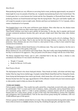 Meat Breeds:
Meat-producing breeds are very efficient at converting feed to meat, producing approximately one pound of
bodyweight for every two pounds of feed they eat. A popular meat-producing breed is the Cornish breed. The
Cornish game hen is a cross between the Cornish and the New Hampshire or Plymouth Rock breeds. Meat-
producing chickens are broad breasted and larger than the laying breeds. They grow and feather rapidly and
will weigh five pounds or more at eight weeks. Broilers and fryers are butchered at 31/2 to 5 pounds, while a
roaster is butchered at 6 to 8 pounds.
The Cornish Cross is one of the most well-known meat chickens. More often than not, the chicken meats
packaged in grocery stores are often various types of Cornish Crosses.
These broiler chickens were bred to grow quickly for harvesting. To this day, they’re popular and favored
amongst commercial producers because they grow and gain weight much faster than many other chicken
breeds.
Cornish Crosses can also grow as backyard chickens but caring for them can be a bit of a challenge. They’re
rather slow and not very hardy. They’re also not the best free-range chickens, so they need a lot of extra
protection. These chickens also eat a lot of food in a short period of time, so they’re more suited for large
commercial environments.
The Bresse is a popular chicken breed because of its delicious taste. They can be expensive, but the cost is
often worth it because of the quality of the meat.
Bresse chickens are very social and do well in large flocks. They don’t really enjoy being handled by humans,
but they’re not known to be aggressive. They just prefer to be left alone to forage with the rest of their flock.
The Bresse originated from France, and it’s still a cherished bird to this day. In fact, a chicken is only
considered a true Bresse if it was raised in the Bresse region.
• Weight: 5-7 pounds
• Ready for Harvest: 16-20 weeks
•
Dual-Purpose Breeds:
The dual-purpose breed is the classic backyard chicken. These breeds are hardy, self-reliant and fairly large
bodied. Most lay large brown-shelled eggs. Examples include Rhode Island Red and New Hampshire breeds.
Some laying and dual-purpose hens tend to get broody, which means they will want to sit on and hatch eggs.
Because broody hens don’t lay eggs, egg production will be affected. Consult with your local extension agent
or other poultry expert to help you choose the right breeds.
TYPES OF FISHES
Fish are aquatic vertebrates. They usually have gills, paired fins, a long body covered with scales, and tend to
be cold-blooded. “Fish” is a term used to refer to lampreys, sharks, coelacanths, and ray-finned fishes, but is
not a taxonomic group, which is a clade or group containing a common ancestor and all its descendants.
Instead, there are 3 main classes, groups, or types of fish: bony fish (Osteichthyes), jawless fish (Agnatha),
and cartilaginous fish (Chondrichthyes). Fish are the most diverse group among the vertebrates, with over
33,000 different types of fish species.
Fish are a group of vertebrate animals that live in water. They are characterized by having skulls made of hard
bones (what are known as craniate animals), having fins, breathing through gills, and digit-less limbs.
 