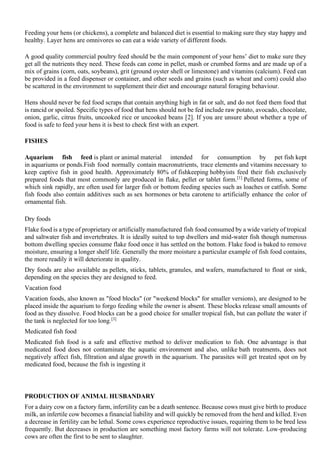 Feeding your hens (or chickens), a complete and balanced diet is essential to making sure they stay happy and
healthy. Layer hens are omnivores so can eat a wide variety of different foods.
A good quality commercial poultry feed should be the main component of your hens’ diet to make sure they
get all the nutrients they need. These feeds can come in pellet, mash or crumbed forms and are made up of a
mix of grains (corn, oats, soybeans), grit (ground oyster shell or limestone) and vitamins (calcium). Feed can
be provided in a feed dispenser or container, and other seeds and grains (such as wheat and corn) could also
be scattered in the environment to supplement their diet and encourage natural foraging behaviour.
Hens should never be fed food scraps that contain anything high in fat or salt, and do not feed them food that
is rancid or spoiled. Specific types of food that hens should not be fed include raw potato, avocado, chocolate,
onion, garlic, citrus fruits, uncooked rice or uncooked beans [2]. If you are unsure about whether a type of
food is safe to feed your hens it is best to check first with an expert.
FISHES
Aquarium fish feed is plant or animal material intended for consumption by pet fish kept
in aquariums or ponds.Fish food normally contain macronutrients, trace elements and vitamins necessary to
keep captive fish in good health. Approximately 80% of fishkeeping hobbyists feed their fish exclusively
prepared foods that most commonly are produced in flake, pellet or tablet form.[1]
Pelleted forms, some of
which sink rapidly, are often used for larger fish or bottom feeding species such as loaches or catfish. Some
fish foods also contain additives such as sex hormones or beta carotene to artificially enhance the color of
ornamental fish.
Dry foods
Flake food is a type of proprietary or artificially manufactured fish food consumed by a wide variety of tropical
and saltwater fish and invertebrates. It is ideally suited to top dwellers and mid-water fish though numerous
bottom dwelling species consume flake food once it has settled on the bottom. Flake food is baked to remove
moisture, ensuring a longer shelf life. Generally the more moisture a particular example of fish food contains,
the more readily it will deteriorate in quality.
Dry foods are also available as pellets, sticks, tablets, granules, and wafers, manufactured to float or sink,
depending on the species they are designed to feed.
Vacation food
Vacation foods, also known as "food blocks" (or "weekend blocks" for smaller versions), are designed to be
placed inside the aquarium to forgo feeding while the owner is absent. These blocks release small amounts of
food as they dissolve. Food blocks can be a good choice for smaller tropical fish, but can pollute the water if
the tank is neglected for too long.[3]
Medicated fish food
Medicated fish food is a safe and effective method to deliver medication to fish. One advantage is that
medicated food does not contaminate the aquatic environment and also, unlike bath treatments, does not
negatively affect fish, filtration and algae growth in the aquarium. The parasites will get treated spot on by
medicated food, because the fish is ingesting it
PRODUCTION OF ANIMAL HUSBANDARY
For a dairy cow on a factory farm, infertility can be a death sentence. Because cows must give birth to produce
milk, an infertile cow becomes a financial liability and will quickly be removed from the herd and killed. Even
a decrease in fertility can be lethal. Some cows experience reproductive issues, requiring them to be bred less
frequently. But decreases in production are something most factory farms will not tolerate. Low-producing
cows are often the first to be sent to slaughter.
 