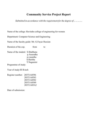 Community Service Project Report
Submitted in accordance with the requirement for the degree of………….
Name of the college: Ravindra college of engineering for women
Department: Computer Science and Engineering
Name of the faculty guide: Mr. G.Fayaz Hussian
Duration of the csp; from to
Name of the student: S.Shabhana
p.Anuradha
p.vasantha
S.Haritha
T.Nagamini
Programme of study:
Year of study:III B.tech
Register number: 203T1A0596
203T1A0583
203T1A0582
203T1A0589
203T1A05A2
Date of submission:
 