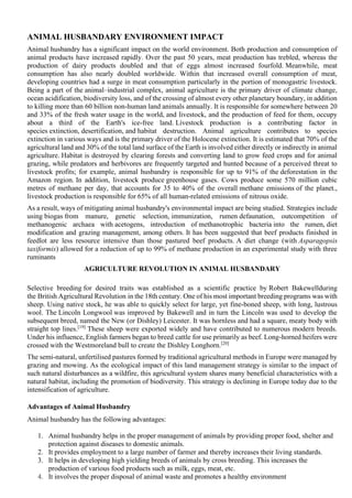 ANIMAL HUSBANDARY ENVIRONMENT IMPACT
Animal husbandry has a significant impact on the world environment. Both production and consumption of
animal products have increased rapidly. Over the past 50 years, meat production has trebled, whereas the
production of dairy products doubled and that of eggs almost increased fourfold. Meanwhile, meat
consumption has also nearly doubled worldwide. Within that increased overall consumption of meat,
developing countries had a surge in meat consumption particularly in the portion of monogastric livestock.
Being a part of the animal–industrial complex, animal agriculture is the primary driver of climate change,
ocean acidification, biodiversity loss, and of the crossing of almost every other planetary boundary, in addition
to killing more than 60 billion non-human land animals annually. It is responsible for somewhere between 20
and 33% of the fresh water usage in the world, and livestock, and the production of feed for them, occupy
about a third of the Earth's ice-free land. Livestock production is a contributing factor in
species extinction, desertification, and habitat destruction. Animal agriculture contributes to species
extinction in various ways and is the primary driver of the Holocene extinction. It is estimated that 70% of the
agricultural land and 30% of the total land surface of the Earth is involved either directly or indirectly in animal
agriculture. Habitat is destroyed by clearing forests and converting land to grow feed crops and for animal
grazing, while predators and herbivores are frequently targeted and hunted because of a perceived threat to
livestock profits; for example, animal husbandry is responsible for up to 91% of the deforestation in the
Amazon region. In addition, livestock produce greenhouse gases. Cows produce some 570 million cubic
metres of methane per day, that accounts for 35 to 40% of the overall methane emissions of the planet.,
livestock production is responsible for 65% of all human-related emissions of nitrous oxide.
As a result, ways of mitigating animal husbandry's environmental impact are being studied. Strategies include
using biogas from manure, genetic selection, immunization, rumen defaunation, outcompetition of
methanogenic archaea with acetogens, introduction of methanotrophic bacteria into the rumen, diet
modification and grazing management, among others. It has been suggested that beef products finished in
feedlot are less resource intensive than those pastured beef products. A diet change (with Asparagopsis
taxiformis) allowed for a reduction of up to 99% of methane production in an experimental study with three
ruminants
AGRICULTURE REVOLUTION IN ANIMAL HUSBANDARY
Selective breeding for desired traits was established as a scientific practice by Robert Bakewellduring
the British Agricultural Revolution in the 18th century. One of his most important breeding programs was with
sheep. Using native stock, he was able to quickly select for large, yet fine-boned sheep, with long, lustrous
wool. The Lincoln Longwool was improved by Bakewell and in turn the Lincoln was used to develop the
subsequent breed, named the New (or Dishley) Leicester. It was hornless and had a square, meaty body with
straight top lines.[19]
These sheep were exported widely and have contributed to numerous modern breeds.
Under his influence, English farmers began to breed cattle for use primarily as beef. Long-horned heifers were
crossed with the Westmoreland bull to create the Dishley Longhorn.[20]
The semi-natural, unfertilised pastures formed by traditional agricultural methods in Europe were managed by
grazing and mowing. As the ecological impact of this land management strategy is similar to the impact of
such natural disturbances as a wildfire, this agricultural system shares many beneficial characteristics with a
natural habitat, including the promotion of biodiversity. This strategy is declining in Europe today due to the
intensification of agriculture.
Advantages of Animal Husbandry
Animal husbandry has the following advantages:
1. Animal husbandry helps in the proper management of animals by providing proper food, shelter and
protection against diseases to domestic animals.
2. It provides employment to a large number of farmer and thereby increases their living standards.
3. It helps in developing high yielding breeds of animals by cross breeding. This increases the
production of various food products such as milk, eggs, meat, etc.
4. It involves the proper disposal of animal waste and promotes a healthy environment
 