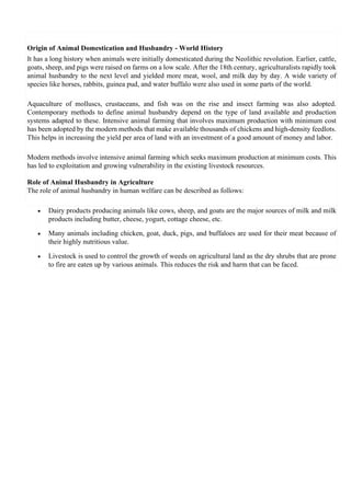 Origin of Animal Domestication and Husbandry - World History
It has a long history when animals were initially domesticated during the Neolithic revolution. Earlier, cattle,
goats, sheep, and pigs were raised on farms on a low scale. After the 18th century, agriculturalists rapidly took
animal husbandry to the next level and yielded more meat, wool, and milk day by day. A wide variety of
species like horses, rabbits, guinea pud, and water buffalo were also used in some parts of the world.
Aquaculture of molluscs, crustaceans, and fish was on the rise and insect farming was also adopted.
Contemporary methods to define animal husbandry depend on the type of land available and production
systems adapted to these. Intensive animal farming that involves maximum production with minimum cost
has been adopted by the modern methods that make available thousands of chickens and high-density feedlots.
This helps in increasing the yield per area of land with an investment of a good amount of money and labor.
Modern methods involve intensive animal farming which seeks maximum production at minimum costs. This
has led to exploitation and growing vulnerability in the existing livestock resources.
Role of Animal Husbandry in Agriculture
The role of animal husbandry in human welfare can be described as follows:
• Dairy products producing animals like cows, sheep, and goats are the major sources of milk and milk
products including butter, cheese, yogurt, cottage cheese, etc.
• Many animals including chicken, goat, duck, pigs, and buffaloes are used for their meat because of
their highly nutritious value.
• Livestock is used to control the growth of weeds on agricultural land as the dry shrubs that are prone
to fire are eaten up by various animals. This reduces the risk and harm that can be faced.
 