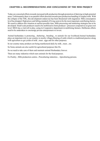 CHAPTER 6: RECOMMENDATIONS AND CONCLUSIONS OF THE MINI PROJECT
Today are concerted efforts towards increased milk production through promotion of dairying in high potential
areas. Unfortunately there is no parallel effort directed towards post production handling of surplus milk. With
the collapse of the TDL, this development endeavour has been threatened with stagnation. Milk consumption
level has dropped. High prices and falling standard of living seem to be the most important contributing factors.
We need to address this situation at earliest possible time. Milk processing and marketing strategies has to be
developed. Small scale producers need to be mobilized to form producer - processor cooperatives at grass root
level. MOA has a vital roll to play; using its Cooperative department in mobilizing farmers. Deliberate efforts
need to be undertaken to encourage private enterprenuers to invest.
Animal husbandary is protecting , sheltering , breeding , to animals for our livelihood.Animal husbandary
plays an important role in our country in mostly villages.Rearing of cattle which is a traditional practice along
with agriculture to get yields of milk , meat . eggs and for other purposes.
In our country many products are being manfactured daily by milk , meat....etc.
So Some animals are also useful for agricultural purposes like Ox.
So we need to take care of them and maintain animal Husbandary forever.
There are many industries which rears animals for the food purposes.
Ex.Poultry , Milk production centres , Pisiculturing industries , Apiculturing persons.
 