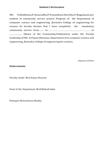 Student’s Declaration
We S.Shabhana,P.Anuradha,P.Vasantha,S.Haritha,T.Nagamani,are
student of community service project Program of the Department of
computer science and engineering ,Ravindra College of engineering for
women do hereby declare that I have completed the mandatory
community service from…….. to....................................................................in
………………. (Name of the Community/Habitation) under the Faculty
Guideship of Mr. G.Fayaz Hussian, Department of in computer science and
engineering, Ravindra College of engineering for women.
(Signature and Date)
Endorsements
Faculty Guide: Mr.G.Fayaz Hussain
Head of the Department: Mr.K.Mahesh babu
Principal: Mr.k.Srinivas Murthy
 