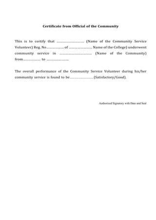 Certificate from Official of the Community
This is to certify that ………………………. (Name of the Community Service
Volunteer) Reg. No……………… of …………………… Name of the College) underwent
community service in …………………………… (Name of the Community)
from……………… to …………………..
The overall performance of the Community Service Volunteer during his/her
community service is found to be.........................(Satisfactory/Good).
Authorized Signatory with Date and Seal
 