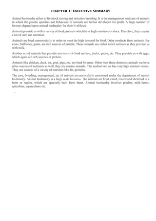 CHAPTER 1: EXECUTIVE SUMMARY
Animal husbandry refers to livestock raising and selective breeding. It is the management and care of animals
in which the genetic qualities and behaviour of animals are further developed for profit. A large number of
farmers depend upon animal husbandry for their livelihood.
Animals provide us with a variety of food products which have high nutritional values. Therefore, they require
a lot of care and attention.
Animals are bred commercially in order to meet the high demand for food. Dairy products from animals like
cows, buffaloes, goats, are rich sources of protein. These animals are called milch animals as they provide us
with milk.
Another set of animals that provide nutrient-rich food are hen, ducks, goose, etc. They provide us with eggs,
which again are rich sources of protein.
Animals like chicken, duck, ox, goat, pigs, etc. are bred for meat. Other than these domestic animals we have
other sources of nutrients as well, they are marine animals. The seafood we eat has very high nutrient values.
They are sources of a variety of nutrients like fat, proteins.
The care, breeding, management, etc of animals are particularly monitored under the department of animal
husbandry. Animal husbandry is a large scale business. The animals are bred, cared, reared and sheltered in a
form or region, which are specially built form them. Animal husbandry involves poultry, milk-farms,
apiculture, aquaculture etc.
.
 