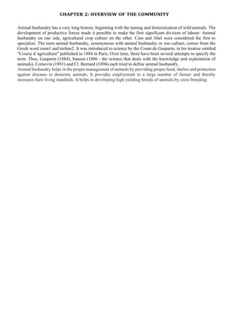 CHAPTER 2: OVERVIEW OF THE COMMUNITY
Animal husbandry has a very long history, beginning with the taming and domestication of wild animals. The
development of productive forces made it possible to make the first significant division of labour: Animal
husbandry on one side, agricultural crop culture on the other. Cain and Abel were considered the first to
specialize. The term animal husbandry, synonymous with animal husbandry or zoo culture, comes from the
Greek word zoon1 and techne2. It was introduced to science by the Count de Gasparin, in his treatise entitled
"Course d 'agriculture" published in 1884 in Paris. Over time, there have been several attempts to specify the
term. Thus, Gasparin (1884), Sanson (1886 - the science that deals with the knowledge and exploitation of
animals), Cornevin (1891) and Cl. Bernard (1894) each tried to define animal husbandry.
Animal husbandry helps in the proper management of animals by providing proper food, shelter and protection
against diseases to domestic animals. It provides employment to a large number of farmer and thereby
increases their living standards. It helps in developing high yielding breeds of animals by cross breeding.
 