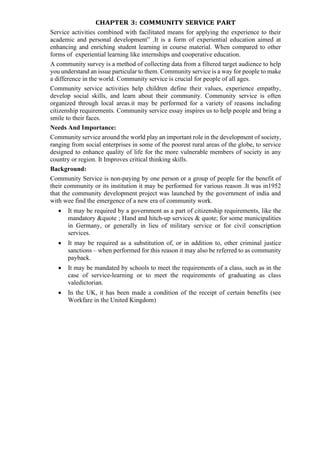 CHAPTER 3: COMMUNITY SERVICE PART
Service activities combined with facilitated means for applying the experience to their
academic and personal development” .It is a form of experiential education aimed at
enhancing and enriching student learning in course material. When compared to other
forms of experiential learning like internships and cooperative education.
A community survey is a method of collecting data from a filtered target audience to help
you understand an issue particular to them. Community service is a way for people to make
a difference in the world. Community service is crucial for people of all ages.
Community service activities help children define their values, experience empathy,
develop social skills, and learn about their community. Community service is often
organized through local areas.it may be performed for a variety of reasons including
citizenship requirements. Community service essay inspires us to help people and bring a
smile to their faces.
Needs And Importance:
Community service around the world play an important role in the development of society,
ranging from social enterprises in some of the poorest rural areas of the globe, to service
designed to enhance quality of life for the more vulnerable members of society in any
country or region. It Improves critical thinking skills.
Background:
Community Service is non-paying by one person or a group of people for the benefit of
their community or its institution it may be performed for various reason .It was in1952
that the community development project was launched by the government of india and
with wee find the emergence of a new era of community work.
• It may be required by a government as a part of citizenship requirements, like the
mandatory &quote ; Hand and hitch-up services & quote; for some municipalities
in Germany, or generally in lieu of military service or for civil conscription
services.
• It may be required as a substitution of, or in addition to, other criminal justice
sanctions – when performed for this reason it may also be referred to as community
payback.
• It may be mandated by schools to meet the requirements of a class, such as in the
case of service-learning or to meet the requirements of graduating as class
valedictorian.
• In the UK, it has been made a condition of the receipt of certain benefits (see
Workfare in the United Kingdom)
 