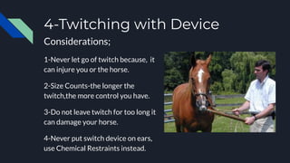 4-Twitching with Device
Considerations;
1-Never let go of twitch because, it
can injure you or the horse.
2-Size Counts-the longer the
twitch,the more control you have.
3-Do not leave twitch for too long it
can damage your horse.
4-Never put switch device on ears,
use Chemical Restraints instead.
 