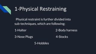 1-Physical Restraining
Physical restraint is further divided into
sub-techniques, which are following;
1-Halter 2-Body harness
3-Nose Plugs 4-Stocks
5-Hobbles
 