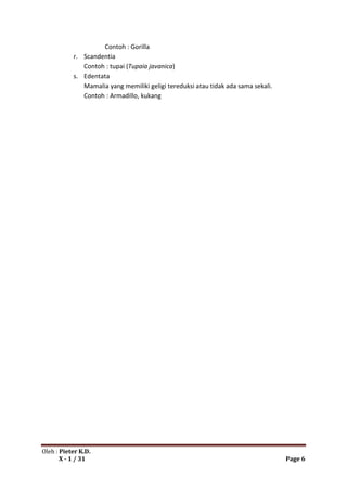 Contoh : Gorilla
           r. Scandentia
              Contoh : tupai (Tupaia javanica)
           s. Edentata
              Mamalia yang memiliki geligi tereduksi atau tidak ada sama sekali.
              Contoh : Armadillo, kukang




Oleh : Pieter K.D.
       X - 1 / 31                                                                  Page 6
 