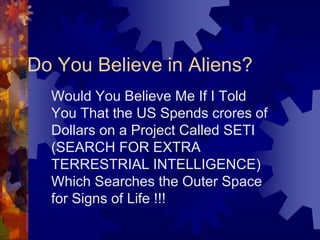 Would You Believe Me If I Told
You That the US Spends crores of
Dollars on a Project Called SETI
(SEARCH FOR EXTRA
TERRESTRIAL INTELLIGENCE)
Which Searches the Outer Space
for Signs of Life !!!
Do You Believe in Aliens?
 