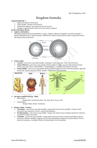 Jesus Christ Bless Us copyright@2010
By:P.Simbolon,S.Pd.
KingdomAnimalia
KARAKTERISTIK ?
1. Organisme Eukariot Multiseluler
2. Tidak memiliki dinding sel dan klorofil
3. Memperoleh makanan dari organisme lain (heterotrof)
4. Umumnya dapat bergerak untuk survive dan mencari makanan
Kriteria Klasifikasi Hewan
1. Lapisan embrionalnya
Merupakan jaringan dari hasil pembelahan sel zigot. Jaringan embrional mengalami spesialisasimenjadi 2
lapisan (diploblastik) dan 3 lapisan jaringan (triploblastik), lapisan luar(ectoderm), lapisan tengah (mesoderm)
dan lapisan dalam (endoderm).
2. Simetri tubuh
 Asimetri, yaitu hewan yang tidak memiliki pembagian tubuh yang tetap / sama. Misal Protozoa.
 Simetri Bilateral, yaitu hewan yang apabila tubuhnya dibagi 2 melalui pusatnya diperoleh bentukdan
ukuran yang sama. Misal : Platyhelmintes, Nemathelmintes, Annellida, Arthrophoda,chordata.
 Simetri Radial, yaitu hewan yang apabila tubuhnya dibagi 2 melalui pusatnya dari arah manapun diperoleh
bentuk dan ukuran yang sama. Misal : Porifera, Coelenterata, Echinodermata.
3. Kerangka tubuh/Penyokong Tubuh
• Eksoskeleton
– Rangka Luar (Arthropoda,Ikan, Ular, Kura-Kura, Penyu, dsb)
• Endoskeleton
– Rangka Dalam (Semua Vertebrata)
4. Rongga Tubuh ( Coelom )
 Acoelomata, yaitu hewan yang tidak memiliki rongga tubuh,karena hanya memiliki 2 lapisan tubuh
(ekstoderm dan endoderm). Contoh : phylum Platyhelmintes.
 Pseudocoelomata, yaitu hewan yang memiliki rongga semu, karena hanya sebagian saja lapisan tubuhnya
yang dibatasi lapisan mesoderm.
 Coelomata, yaitu hewan yang memiliki rongga tubuh yang nyata, karena seluruh tubuh dibatasi lapisan
mesoderm. Minimal memiliki rongga gastrovasculeryang berperan sebagaisistem pencernakan. Contoh :
phylum Coelenterata, Annellida, Molusca, Echinodermata, dan Arthrophoda.
 