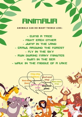 A N I M A L S C A N D O M A N Y T H I N G S L I K E :
- CLIMB A TREE
- FIGHT EACH OTHER
- JUMP IN THE LAND
- CRAWL AROUND THE FOREST
- FLY IN THE SKY
- RUN DURING MANY MINUTES
- SWIM IN THE SEA
- WALK IN THE MIDDLE OF A LAKE
ANIMALIA
Chip-chip
(chiken) Woof-woof
(dog)
Moo-moo
(cow)
Buzz-buzz
(bee)
Meow-meow
(cat)
Ribbit-ribbitn
(frog)
 