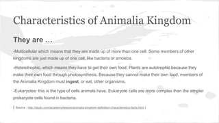 Characteristics of Animalia Kingdom
They are …
-Multicellular which means that they are made up of more than one cell. Some members of other
kingdoms are just made up of one cell, like bacteria or amoeba.
-Heterotrophic, which means they have to get their own food. Plants are autotrophic because they
make their own food through photosynthesis. Because they cannot make their own food, members of
the Animalia Kingdom must ingest, or eat, other organisms.
-Eukaryotes: this is the type of cells animals have. Eukaryote cells are more complex than the simpler
prokaryote cells found in bacteria.
( Source : http://study.com/academy/lesson/animalia-kingdom-definition-characteristics-facts.html )
 