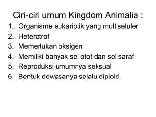 Ciri-ciri umum Kingdom Animalia : 
1. Organisme eukariotik yang multiseluler 
2. Heterotrof 
3. Memerlukan oksigen 
4. Memiliki banyak sel otot dan sel saraf 
5. Reproduksi umumnya seksual 
6. Bentuk dewasanya selalu diploid 
 