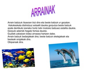 Arrain batzzuk itsasoan bizi dira eta beste batzuk ur gezatan.
 Askokeskata distirstzuz estaalit daukie gorputza beste batzuk
azala dentikulo izeneko hortz txiki moduko batzuez estalita daukie.
Gorputz adarrek hegatz fomea daukie.
Guztiek zakatzen bidez arnasea hartzen dabe.
Arrain batzuk bedarjaleak dira; beste batzuk okelajaleak eta
besteak orojaleak dira.
Obiparoak dira.
 