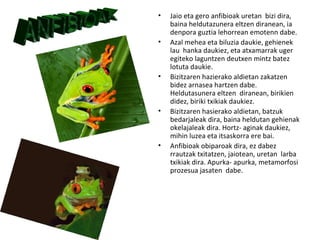 •   Jaio eta gero anfibioak uretan bizi dira,
    baina heldutazunera eltzen diranean, ia
    denpora guztia lehorrean emotenn dabe.
•   Azal mehea eta biluzia daukie, gehienek
    lau hanka daukiez, eta atxamarrak uger
    egiteko laguntzen deutxen mintz batez
    lotuta daukie.
•   Bizitzaren hazierako aldietan zakatzen
    bidez arnasea hartzen dabe.
    Heldutasunera eltzen diranean, birikien
    didez, biriki txikiak daukiez.
•   Bizitzaren hasierako aldietan, batzuk
    bedarjaleak dira, baina heldutan gehienak
    okelajaleak dira. Hortz- aginak daukiez,
    mihin luzea eta itsaskorra ere bai.
•   Anfibioak obiparoak dira, ez dabez
    rrautzak txitatzen, jaiotean, uretan larba
    txikiak dira. Apurka- apurka, metamorfosi
    prozesua jasaten dabe.
 