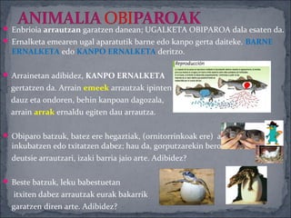  Enbrioia arrautzan garatzen danean; UGALKETA OBIPAROA dala esaten da.
 Ernalketa emearen ugal aparatutik barne edo kanpo gerta daiteke. BARNE
  ERNALKETA edo KANPO ERNALKETA deritzo.

 Arrainetan adibidez, KANPO ERNALKETA
  gertatzen da. Arrain emeek arrautzak ipinten
  dauz eta ondoren, behin kanpoan dagozala,
  arrain arrak ernaldu egiten dau arrautza.

 Obiparo batzuk, batez ere hegaztiak, (ornitorrinkoak ere) arrautzak
  inkubatzen edo txitatzen dabez; hau da, gorputzarekin beroa emoten
  deutsie arrautzari, izaki barria jaio arte. Adibidez?

 Beste batzuk, leku babestuetan
  itxiten dabez arrautzak eurak bakarrik
  garatzen diren arte. Adibidez?
 