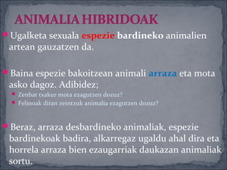 Ugalketa sexuala espezie bardineko animalien
 artean gauzatzen da.

Baina espezie bakoitzean animali arraza eta mota
 asko dagoz. Adibidez;
   Zenbat txakur mota ezagutzen dozuz?
   Felinoak diran zeintzuk animalia ezagutzen dozuz?



Beraz, arraza desbardineko animaliak, espezie
 bardinekoak badira, alkarregaz ugaldu ahal dira eta
 horrela arraza bien ezaugarriak daukazan animaliak
 sortu.
 