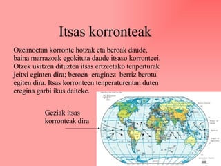Itsas korronteak Ozeanoetan korronte hotzak eta beroak daude, baina marrazoak egokituta daude itsaso korronteei. Otzek ukitzen dituzten itsas ertzeetako tenperturak jeitxi eginten dira; beroen  eraginez  berriz berotu egiten dira. Itsas korronteen tenperaturentan duten eregina garbi ikus daiteke. Geziak itsas korronteak dira 