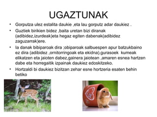 UGAZTUNAK
•   Gorputza ulez estalita daukie ,eta lau gorputz adar daukiez .
•   Guztiek birikien bidez ,baita uretan bizi diranak
    (adibidez,izurdeak)eta hegaz egiten dabenak(adibidez
    zaguzarrak)ere.
•   Ia danak bibiparoak dira ;obiparoak salbuespen apur batzukbaino
    ez dira (adibidez ,ornitorringoak eta ekidna).gurasoek kumeak
    elikatzen eta jaioten dabez,gainera jaiotean ,amaren esnea hartzen
    dabe eta horregaitik izpainak daukiez edoskitzeko.
•   Hortzaldi bi daukiez bizitzan zehar esne hortzeria esaten behin
    betiko
 