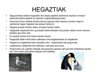 HEGAZTIAK
•   Saguzarrakaz batera hegaztiak dira hegaz egiteko ahalmena daukien ornodun
    bakarrak.badira egiterik ez daukien hegaztiak(pinguinoak)
•   Gorputza lumaz estalita daukie eta lau gorputz adar daukiez aurrean hego bi
    ,gehienek hegaz hegiteko eta atzean hanka bi.
•   Hegazti guztiek birikien bidez arnasea hartzen dabe .
•   Hegaztiak obipàroak dira .gurasoek txitak elikatzen eta jaioten dabez euren kontura
    biziteko gai diran arte
•   Ez daukie hortzik eta mokoa daukie ahoan
•   Hegaztiak talde handi bitan sailkatzen dira:hegalariaketa ez hegalariak.
•   Hegazti ez hegalariek bitan banatzen dira : lasterkariek eta pinguinoak .
•   Lasterkarien taldekoak dira adibidez, ostrukea eta emua.
•   Pinguinoak oso ugerlari trebeak dira,gorputza garantz geruza lodiz babestuta daukie
    eta ,horri esker,eskualde hotzetan bizi daitekez
 