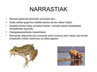NARRASTIAK
•   Narrasti gehienak lehorreko animaliak dira:
•   Azala ezkata gogorrez estalita daukie eta lau hakan dabilz .
•   Guztiek birikien bidez arnasea hartzen .narrasti batzuk bedarjaleak
    dira(adibidez iguanak)
•   Okelajaleak(adibidez kokodriloak).
•   Narrastiak obiparoak dira arrautzak euren kontura izten dabez eta kumek
    arrautzatik urteten dabenean ez dabe jagoten.
 